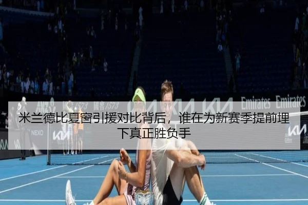 米兰德比夏窗引援对比背后，谁在为新赛季提前埋下真正胜负手